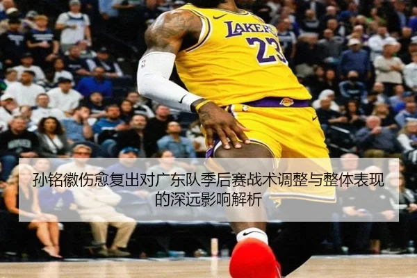 孙铭徽伤愈复出对广东队季后赛战术调整与整体表现的深远影响解析 - CROWN